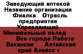 Заведующий аптекой › Название организации ­ Фиалка › Отрасль предприятия ­ Управляющий › Минимальный оклад ­ 50 000 - Все города Работа » Вакансии   . Алтайский край,Алейск г.